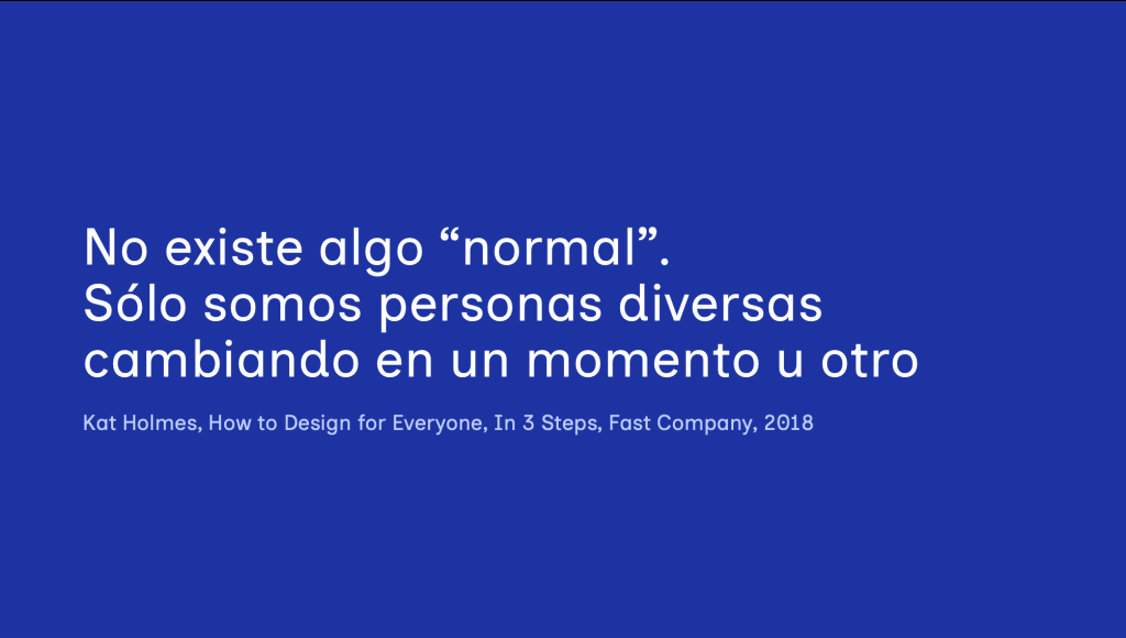 No existe algo “normal”.Sólo somos personas diversas cambiando en un momento u otro. Frase de Kat Holmes, How to Design for Everyone, In 3 Steps, Fast Company, 2018